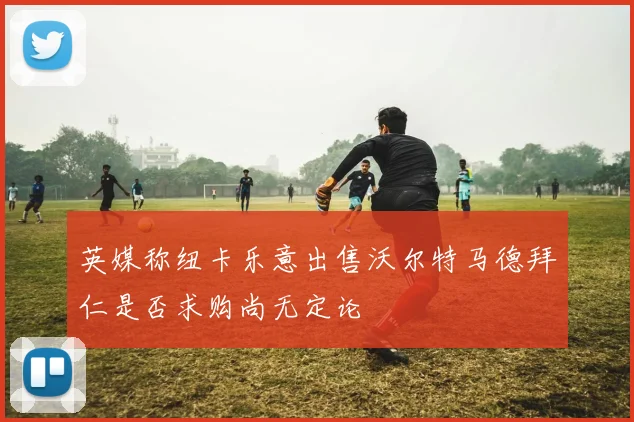 英媒称纽卡乐意出售沃尔特马德拜仁是否求购尚无定论