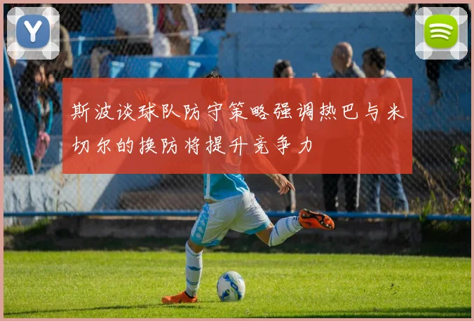 斯波谈球队防守策略强调热巴与米切尔的换防将提升竞争力