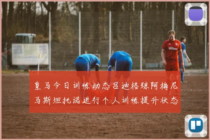 皇马今日训练动态吕迪格琼阿梅尼马斯坦托诺进行个人训练提升状态