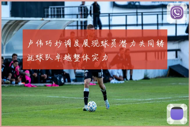 卢伟巧妙调度展现球员潜力共同铸就球队卓越整体实力