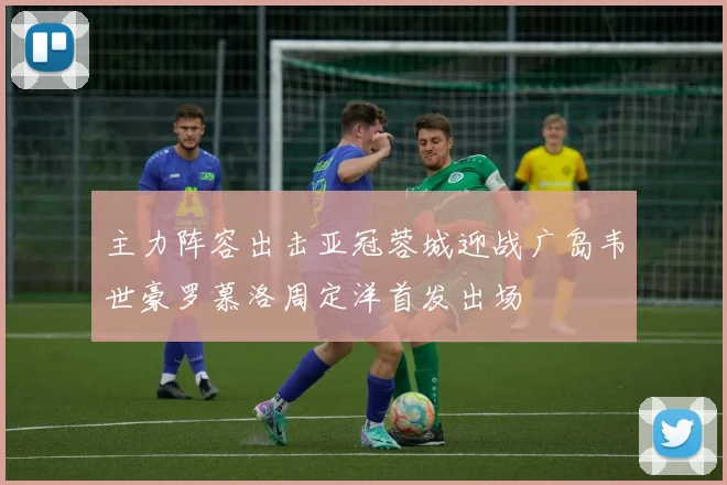 主力阵容出击亚冠蓉城迎战广岛韦世豪罗慕洛周定洋首发出场