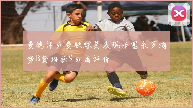 曼晚评分曼联球员表现卡塞米罗梅努B费均获9分高评价