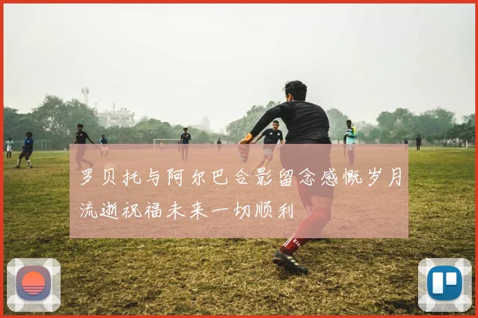 罗贝托与阿尔巴合影留念感慨岁月流逝祝福未来一切顺利