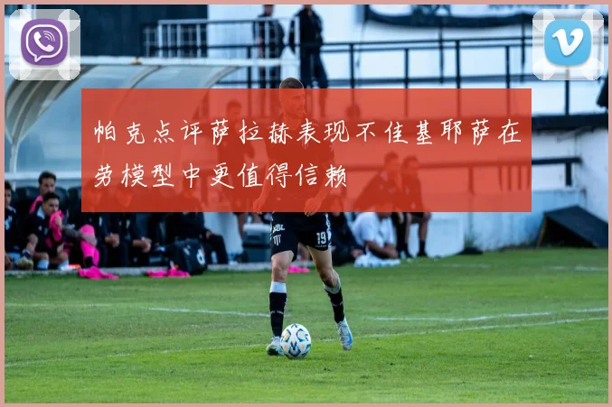 帕克点评萨拉赫表现不佳基耶萨在劳模型中更值得信赖