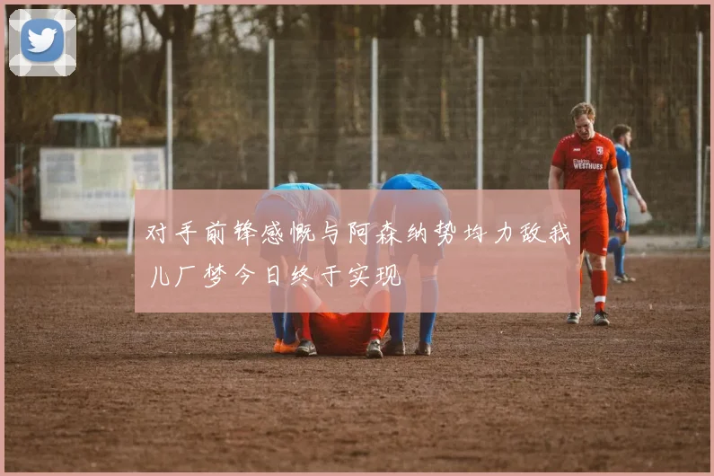 对手前锋感慨与阿森纳势均力敌我儿厂梦今日终于实现