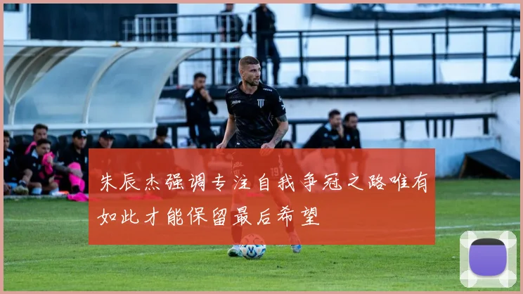 朱辰杰强调专注自我争冠之路唯有如此才能保留最后希望